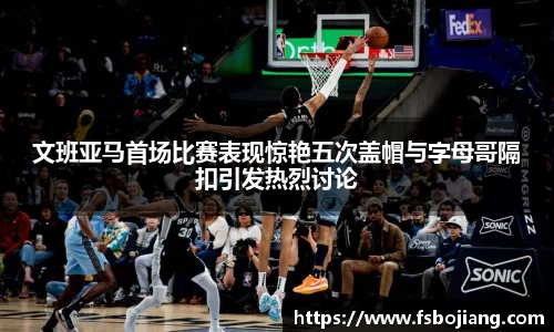文班亚马首场比赛表现惊艳五次盖帽与字母哥隔扣引发热烈讨论